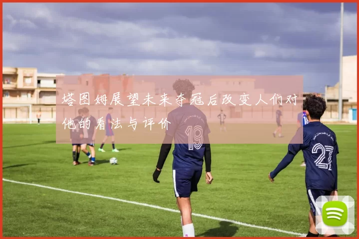 塔图姆展望未来夺冠后改变人们对他的看法与评价