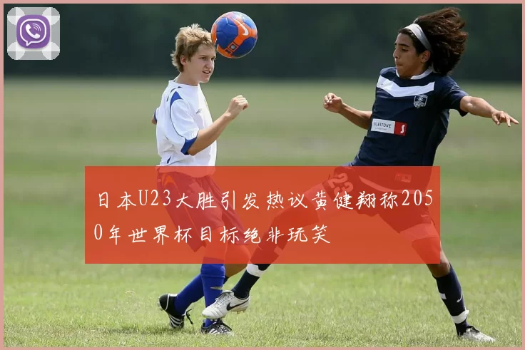 日本U23大胜引发热议黄健翔称2050年世界杯目标绝非玩笑