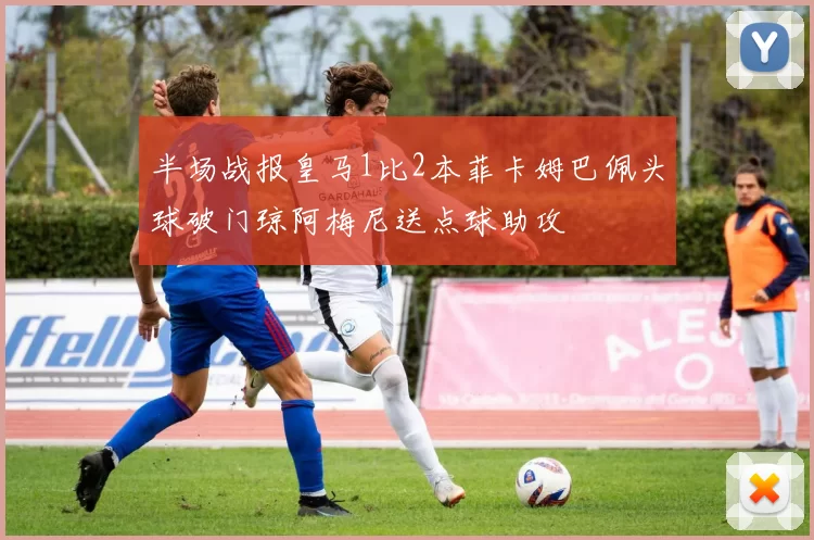 半场战报皇马1比2本菲卡姆巴佩头球破门琼阿梅尼送点球助攻