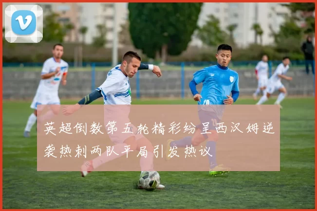 英超倒数第五轮精彩纷呈西汉姆逆袭热刺两队平局引发热议