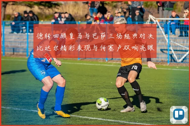 德转回顾皇马与巴萨三场经典对决比达尔精彩表现与何塞卢双响亮眼