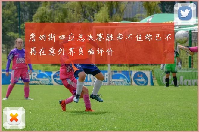 詹姆斯回应总决赛胜率不佳称已不再在意外界负面评价