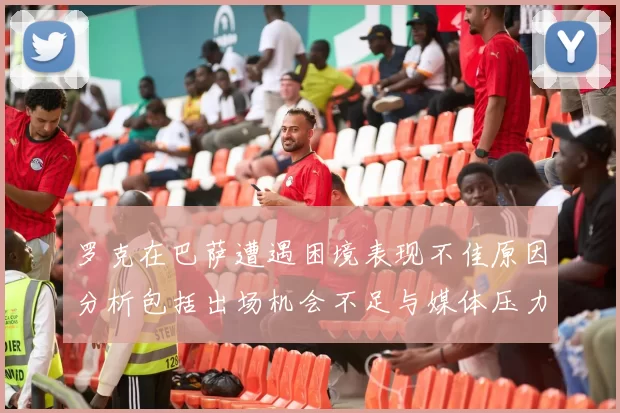 罗克在巴萨遭遇困境表现不佳原因分析包括出场机会不足与媒体压力影响