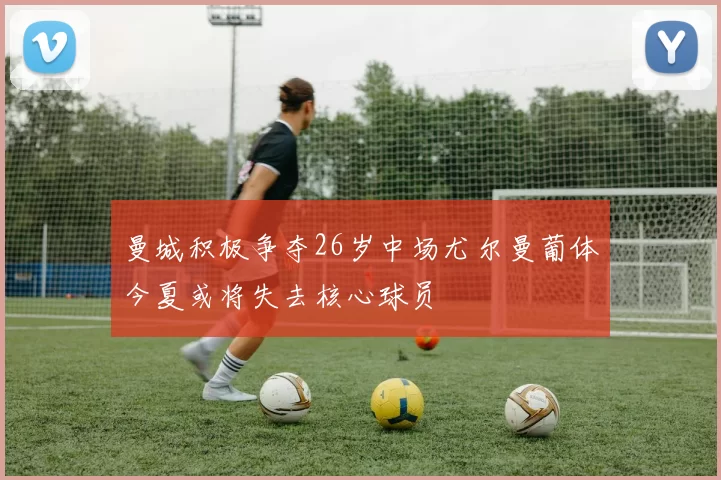 曼城积极争夺26岁中场尤尔曼葡体今夏或将失去核心球员