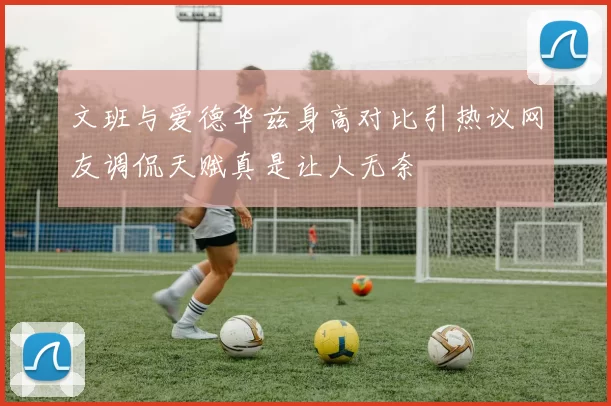 文班与爱德华兹身高对比引热议网友调侃天赋真是让人无奈