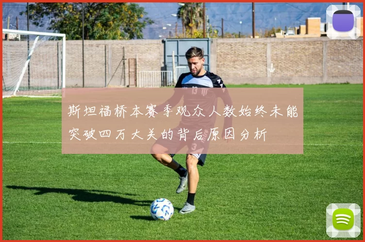 斯坦福桥本赛季观众人数始终未能突破四万大关的背后原因分析
