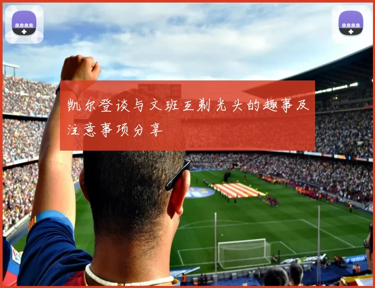 凯尔登谈与文班互剃光头的趣事及注意事项分享