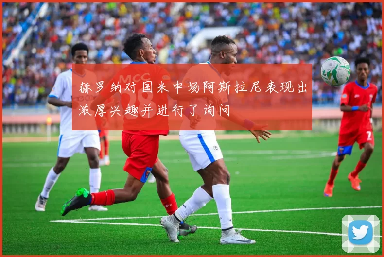 赫罗纳对国米中场阿斯拉尼表现出浓厚兴趣并进行了询问