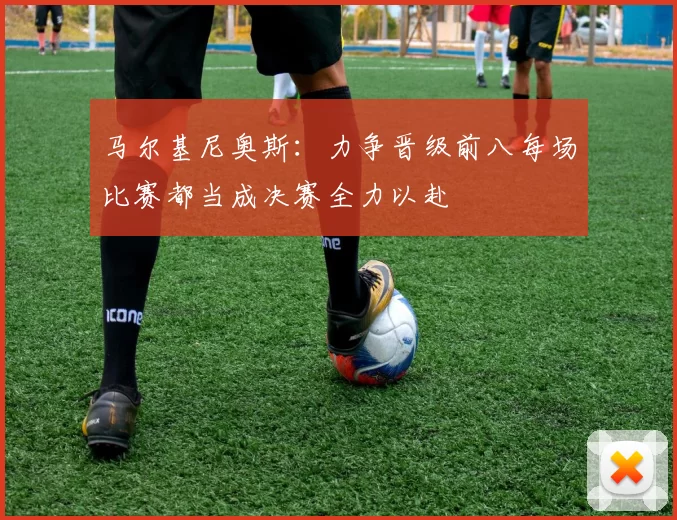 马尔基尼奥斯：力争晋级前八每场比赛都当成决赛全力以赴