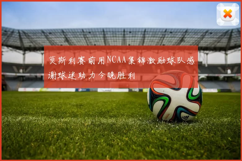 莫斯利赛前用NCAA集锦激励球队感谢球迷助力今晚胜利