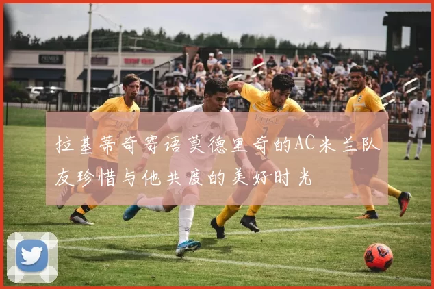 拉基蒂奇寄语莫德里奇的AC米兰队友珍惜与他共度的美好时光
