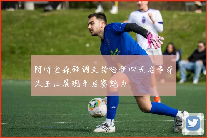 阿特金森强调支持哈登四五名争夺天王山展现季后赛魅力