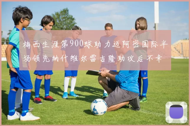 梅西生涯第900球助力迈阿密国际半场领先纳什维尔雷吉隆助攻后不幸伤退