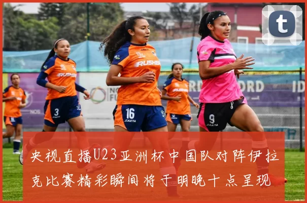 央视直播U23亚洲杯中国队对阵伊拉克比赛精彩瞬间将于明晚十点呈现