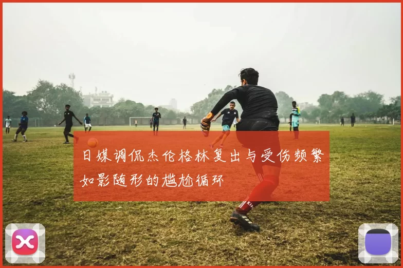 日媒调侃杰伦格林复出与受伤频繁如影随形的尴尬循环