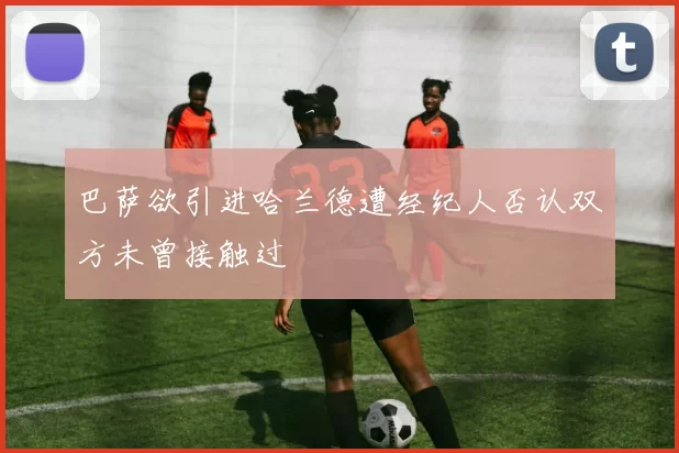 巴萨欲引进哈兰德遭经纪人否认双方未曾接触过
