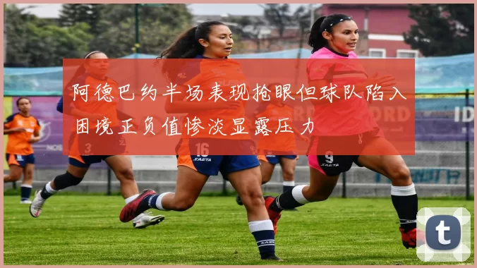 阿德巴约半场表现抢眼但球队陷入困境正负值惨淡显露压力
