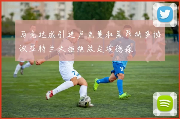 马竞达成引进卢克曼和莱昂纳多协议亚特兰大拒绝放走埃德森