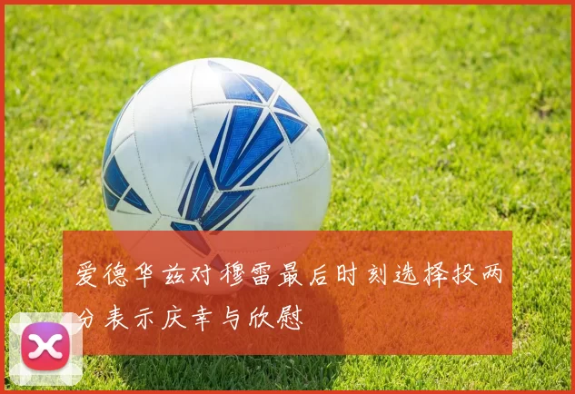 爱德华兹对穆雷最后时刻选择投两分表示庆幸与欣慰