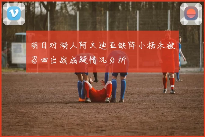 明日对湖人阿夫迪亚缺阵小杨未被召回出战成疑情况分析