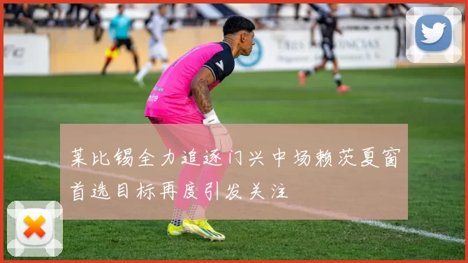 莱比锡全力追逐门兴中场赖茨夏窗首选目标再度引发关注